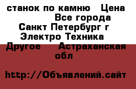 станок по камню › Цена ­ 29 000 - Все города, Санкт-Петербург г. Электро-Техника » Другое   . Астраханская обл.